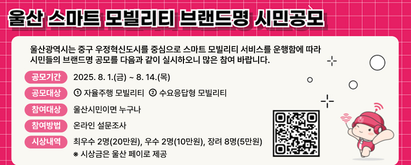 <스마트 모빌리티 브랜드명 시민공모>
 울산광역시는 중구 우정혁신도시를 중심으로 스마트 모빌리티 서비스를 운행함에 따라 시민들의 브랜드명 공모를 다음과 같이 실시하오니 많은 참여 바랍니다.

∙ 공모기간 : 2025. 8. 1.(금) ~ 8. 14.(목)
∙ 공모대상 : ① 자율주행 모빌리티 ② 수요응답형 모빌리티
∙ 참여대상 : 울산시민이면 누구나
∙ 참여방법 : 온라인 설문조사
∙ 시상내역 : 최우수 2명(20만원),