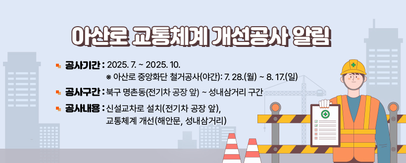 아산로 교통체계 개선공사 알림 
공사기간 : 2025. 7. ~ 2025. 10. 
※ 아산로 중앙화단 철거공사(야간): 7. 28.(월) ~ 8. 17.(일) 
공사구간 : 북구 명촌동(전기차 공장 앞) ~ 성내삼거리 구간 
공사내용 : 신설교차로 설치(전기차 공장 앞), 교통체계 개선(해안문, 성내삼거리)