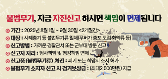 불법무기, 지금 자진신고 하시면 책임이 면제됩니다
 ◯ 기간 : 2025년 8월 1일 ~ 9월 30일 <2개월간>
 ◯ 대상 : 사제총기 등 불법무기류 일체(무허가 총포·도검·화약류 등) 
 ◯ 신고방법 : 가까운 경찰관서 또는 군부대 방문 신고
 ◯ 신고자 처리 : 형사책임 및 행정책임 면제
 ◯ 신고품(불법무기류) 처리 : 폐기 또는 희망시 소지 허가
 ◯ 불법무기 소지자 신고 시 검거보상금(최대2,500만원) 지급