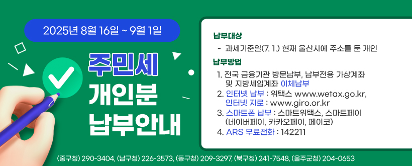  2025년 8월 16일 ~ 9월 1일
주민세 개인분 납부안내
납부대상
   - 과세기준일(7. 1.) 현재 울산시에 주소를 둔 개인
 납부방법
   - 전국 금융기관 방문납부, 납부전용 가상계좌 및 지방세입계좌 이체납부
   - 인터넷 납부 : 위택스 http://www.wetax.go.kr, 인터넷지로 http://www.giro.or.kr
   - 스마트폰 납부 : 스마트위택스, 스마트페이(네이버페이, 카카오페이, 페이코)
   - ARS 무료전화 ☎ 142211 
 (중구청) 290-3404, (남구청) 226-3573, (동구청) 209-3297, (북구청) 241-7548, (울주군청) 204-0653