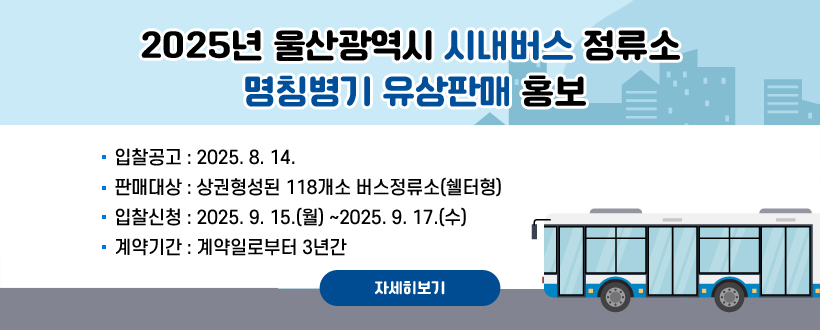 2025년 울산광역시 시내버스 정류소 명칭병기 유상판매 홍보
○ 입찰공고 : 2025. 8. 14.
○ 판매대상 : 상권형성된 118개소 버스정류소(쉘터형) 
○ 입찰신청 : 2025. 9. 15.(월) ~2025. 9. 17.(수)
○ 계약기간 : 계약일로부터 3년간
자세히보기