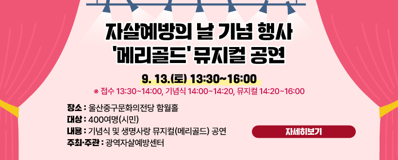 □「자살예방의 날」 기념행사 ‘메리골드’ 뮤지컬 공연 
   ○ 일    시 : 9. 13.(토) 13:30~16:00
     ※ 접수 13:30~14:00, 기념식 14:00~14:20, 뮤지컬 14:20~16:00
   ○ 장    소 : 울산중구문화의전당 함월홀
   ○ 대    상 : 400여명(시민)
   ○ 내    용 : 기념식 및 생명사랑 뮤지컬(메리골드) 공연
   ○ 주최·주관 : 광역자살예방센터
자세히보기
