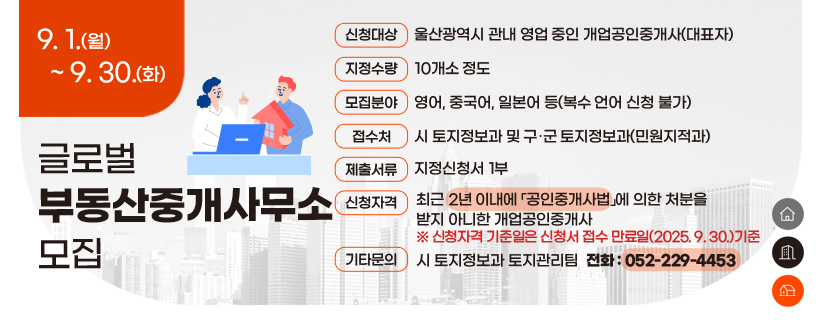 글로벌 부동산중개사무소 모집
  ○ 접수기간 : 2025. 9. 1. ~ 9. 30.
  ○ 신청대상 : 울산광역시 관내 영업 중인 개업공인중개사(대표자)
  ○ 지정수량 : 10개소 정도
  ○ 모집분야 : 영어, 중국어, 일본어 등(복수 언어 신청 불가)
  ○ 접 수 처 : 시 토지정보과 및 구․군 토지정보과(민원지적과)
  ○ 제출서류 : 지정신청서 1부
  ○ 신청자격 : 최근 2년 이내에 「공인중개사법」에 의한 처분을 
                 받지 아니한 개업공인중개사
    ※ 신청자격 기준일은 신청서 접수 만료일(2025. 9. 30.)기준  
  ○ 기타문의 : 시 토지정보과 토지관리팀(☎052-229-4453)