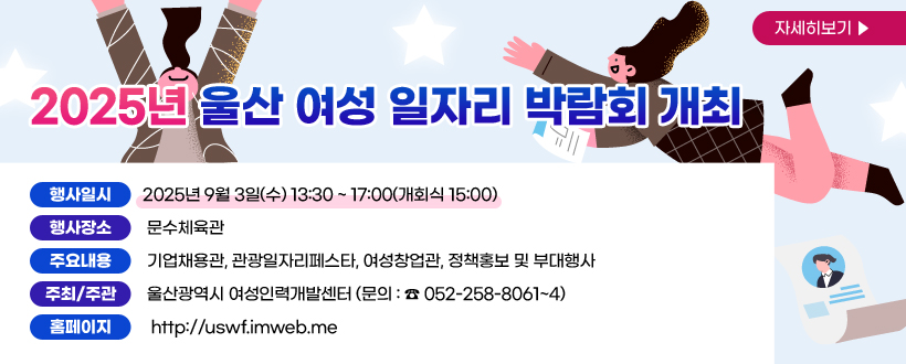 2025년 울산 여성 일자리 박람회 개최
‣ 행사일시 : 2025년 9월 3일(수) 13:30 ~ 17:00(개회식 15:00)
‣ 행사장소 : 문수체육관
‣ 주요내용 : 기업채용관, 관광일자리페스타, 여성창업관, 정책홍보 및 부대행사
‣ 주최/주관 : 울산광역시 여성인력개발센터 (문의 : ☎ 052-258-8061~4)
‣ 홈페이지 : http://uswf.imweb.me
자세히보기 