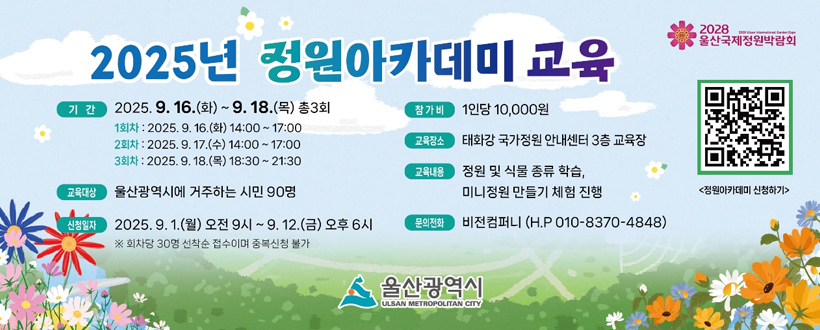 2025년 정원아카데미 교육
2028울산국제정원 박람회 / 정원아카데미 신청하기
기간 : 2025. 9. 16.(화) ~ 9. 18.(목) 총3회
 > 1회차 : 2025. 9. 16.(화) 14:00 ~ 18:00
 > 2회차 : 2025. 9. 17.(수) 14:00 ~ 18:00
 > 3회차 : 2025. 9. 18.(목) 18:30 ~ 21:30
교육대상 : 울산광역시에 거주하는 시민 90명
신청일자 : 2025. 9. 1.(월) 오전 9시 ~ 9. 12.(금) 오후 6시
※ 회차당 30명 선착순 접수이며 중복신청 불가
참가비 : 1인당 10,000원
교육장소 : 태화강 국가정원 안내센터 3층 교육장
교육내용 : 정원 및 식물 종류 학습, 미니정원 만들기 체험 진행
문의전화 : 비전컴퍼니 (H.P 010-8370-4848)
울산광역시
