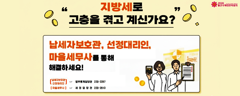 지방세로 고충을 겪고 계신가요? 2028 울산국제정원박람회
납세자보호관, 선정대리인, 마을세무사를 통해 해결하세요!
납세자보호관 / 선정대리인 ☞ 범무통계담당관 229-2287
마음세무사 ☞ 세정담당관 229-2813