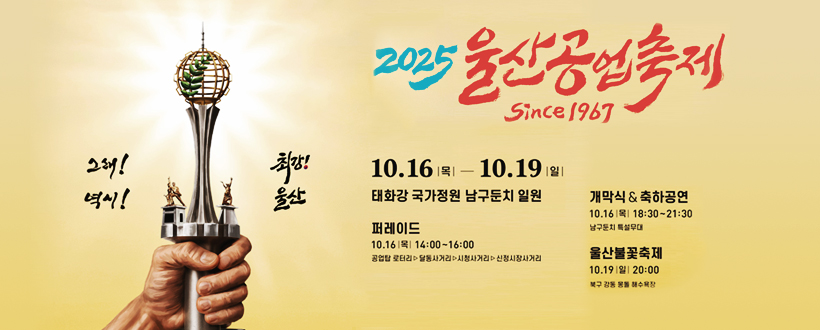 2025 울산공업축제 since 1967
그래! 역시! 최강! 울산
10. 16.(목) ~ 10. 19.(일)
태화강국가정원 남구둔치 일원
퍼레이드 : 10.16.(목) 14:00~16:00 / 공업탑 로터리 ▷ 달동사거리 ▷ 시청사거리 ▷ 신정시장사거리
개막식 &축하공연 : 10.16.(목) 18:30~21:30 / 남구둔치, 특설무대
울산불꽃축제 : 10.19.(일) 20:00 / 북구 강동 몽돌 해수욕장