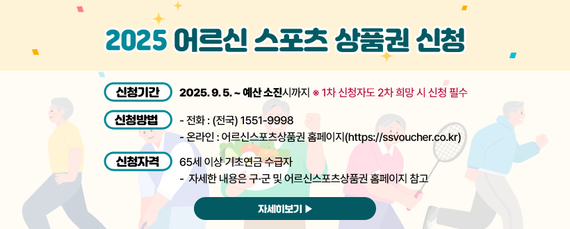 2025 어르신 스포츠 상품권 신청
◦ 신청기간: 2025. 9. 5. ~ 예산 소진시까지
    ※ 1차 신청자도 2차 희망 시 신청 필수
 ◦ 신청방법: 
    - 전화 : (전국) 1551-9998
    - 온라인 : 어르신스포츠상품권 홈페이지(https://ssvoucher.co.kr)
 ◦ 신청자격: 65세 이상 기초연금 수급자 
   -  자세한 내용은 구·군 및 어르신스포츠상품권 홈페이지 참고
자세히보기