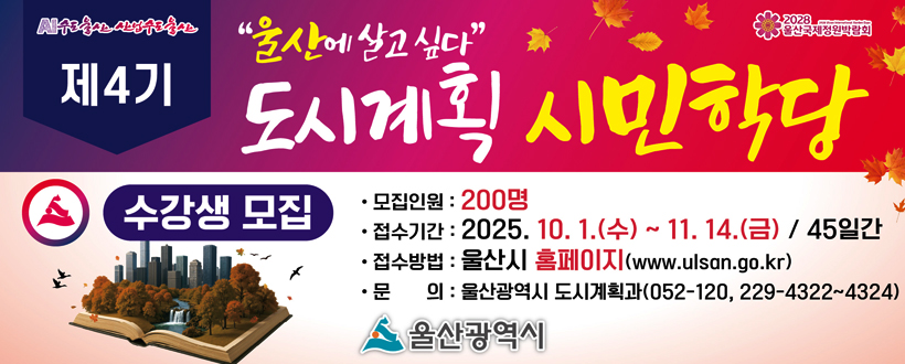 “ 울산에 살고 싶다” 
제4기 도시계획 시민학당 수강생 모집  
◆ 울산의 도시비전과 도시계획 관련 전문가 강연
∙ 모집인원 : 200명
∙ 접수기간 : 2025. 10. 1(수)~ 11. 14.(금)
∙ 수강기간 : 11.27.(목) ~ 12.18.(목)까지, 매주 목요일 오후 7시~ 9시
∙ 신청방법 : 울산광역시 홈페이지(http://www.ulsan.go.kr)
∙ 문의 : 울산광역시 도시계획과(☎ 052-120, 229-4322~4344)