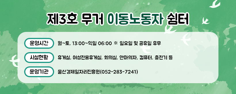 ○ 제3호 무거 이동노동자 쉼터 

 - 운영시간 : 월~토, 13:00~익일 06:00 ※ 일요일 및 공휴일 휴무

 - 시설현황 : 휴게실, 여성전용휴게실, 회의실, 안마의자, 컴퓨터, 충전기 등

 - 운영기관 : 울산경제일자리진흥원(052-283-7241)