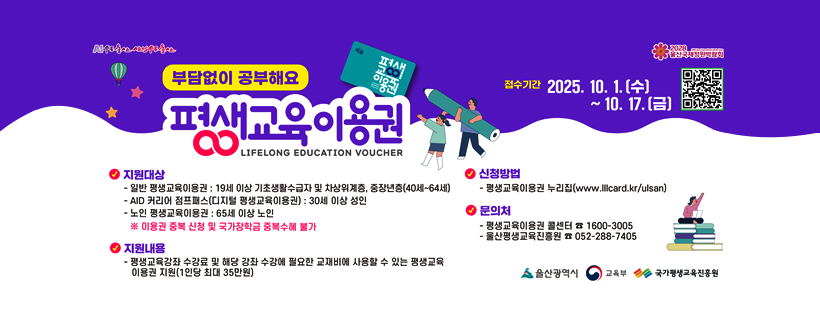 부담없이 공부해요
평생교육이용권
LIFELONG EDUCATION VOUCHER
접수기간 : 2025. 10. 1.(수) ~ 10. 17.(금)
<지원대상>
- 일반 평생교육이용권 : 19세 이상 기초생활수급자 및 차상위계층, 중장년층(40세~64세)
- AID 커리어 점프패스(디지털 평생교육이용권) : 30세 이상 성인
- 노인 평생교육이용권 : 65세 이상 노인
※ 이용권 중복 신청 및 국가장학금 중복수혜 불가
<지원내용>
- 평생교육강좌 수걍료 및 해당 강좌 수강에 필요한 교재비에 사용할 수 있는 평생교육 이용권 지원(1인당 최대 35만원)
<신청방법>
- 평생교육이용권 누리집(www.lllcard.kr/ulsan)
<문의처>
- 평생교육이용권 콜센터 ☎ 1600-3005
- 평생교육진흥원 ☎ 052-288-7405
울산광역시 / 교육부 / 국가평생교육진흥원