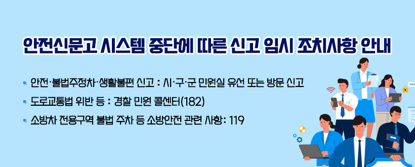 안전신문고 시스템 중단에 따른 신고 임시 조치사항 안내
• 안전·불법주정차·생활불편 신고 : 시·구·군 민원실 유선 또는 방문 신고
• 도로교통법 위반 등 : 경찰 민원 콜센터(182)
• 소방차 전용구역 불법 주차 등 소방안전 관련 사항: 119 