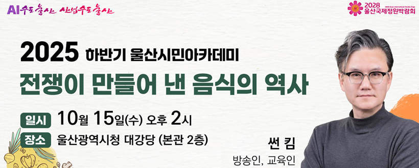AI수도울산 산업수도 울산 / 2028 울산국제정원박람회
2025 하반기 울산시민아카데미
전쟁이 만들어 낸 음식의 역사
일시 : 10월 15일(수) 오후 2시
장소 : 울산광역시청 대강당 (본관 2층)
썬킴 방송인, 교육인