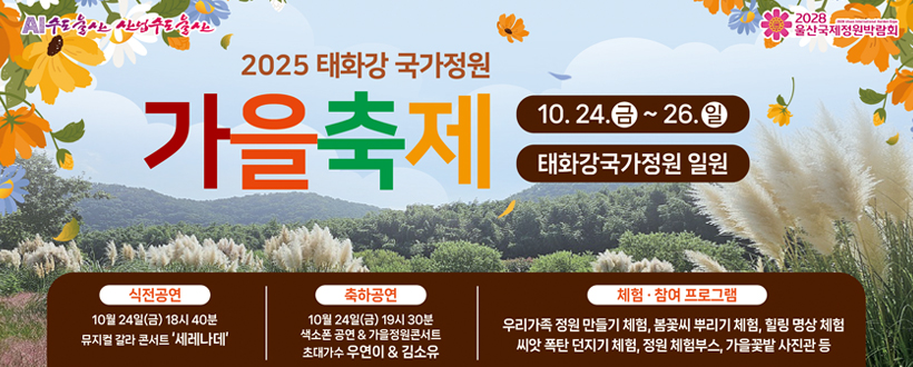 AI수도 울산 산업수도 울산 / 2028 울산국제정원박람회
2025 태화강 국가정원 가을축제
10.24.금 ~ 26.일
태화강 국가정원 일원
<식전공연>
- 10월 24일(금) 18시 40분 뮤지컬 갈라 콘서트 '세레나데'
<축하공연>
- 10월 24일(금) 19시 30분 색소폰 공연 & 가을정원콘서트 초대가수 우연이 & 김소유
<체험·참여 프로그램>
- 우리가족 정원 만들기 체험, 봄꽃씨 뿌리기 체험, 힐링 명상 체험 씨앗 폭탄 던지기 체험, 정원 체험부스, 가을꽃밭 사진관 등 