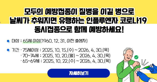 모두의 예방접종이 질병을 이길 병으로 날씨가 추워지면 유행하는 인플루엔자·코로나19 동시접종으로 함께 예방하세요!
 □ 대상 : 65세 이상(1960. 12. 31. 이전 출생자)
 □ 기간
   ∙ 75세이상 : 2025. 10. 15.(수) ~ 2026. 4. 30.(목)
   ∙ 70~74세 : 2025. 10. 20.(월) ~ 2026. 4. 30.(목)
   ∙ 65~69세 : 2025. 10. 22.(수) ~ 2026. 4. 30.(목)
자세히보

