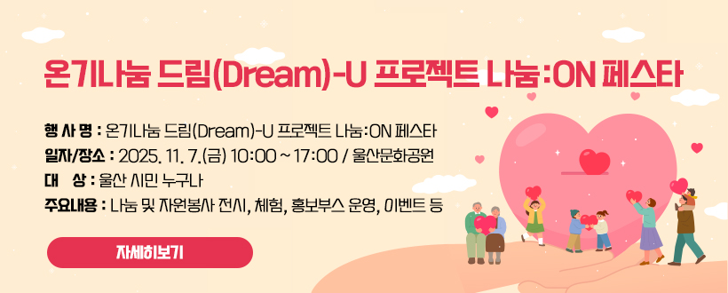 온기나눔 드림(Dream)-U 프로젝트 나눔:ON 페스타
○ 행 사 명 : 온기나눔 드림(Dream)-U 프로젝트 나눔:ON 페스타
○ 일자/장소 : 2025. 11. 7.(금) 10:00 ~ 17:00 / 울산문화공원
○ 대    상 : 울산 시민 누구나
○ 주요내용 : 나눔 및 자원봉사 전시, 체험, 홍보부스 운영, 이벤트 등