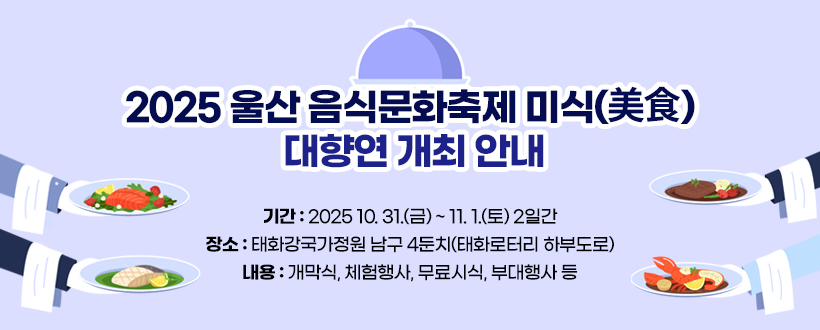 2025 울산 음식문화축제 미식(美食) 대향연 개최 안내
 - 기간 : 2025 10. 31.(금) ~ 11. 1.(토) 2일간
 - 장소 : 태화강국가정원 남구 4둔치(태화로터리 하부도로)
 - 내용 : 개막식, 체험행사, 무료시식, 부대행사 등