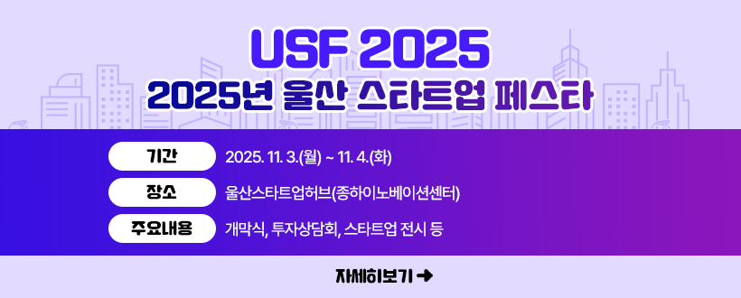USF 2025
2025년 울산 스타트업 페스타 
○ 기간 : 2025. 11. 3.(월) ~ 11. 4.(화)
○ 장소 : 울산스타트업허브(종하이노베이션센터)
○ 주요내용 : 개막식, 투자상담회, 스타트업 전시 등
자세히보