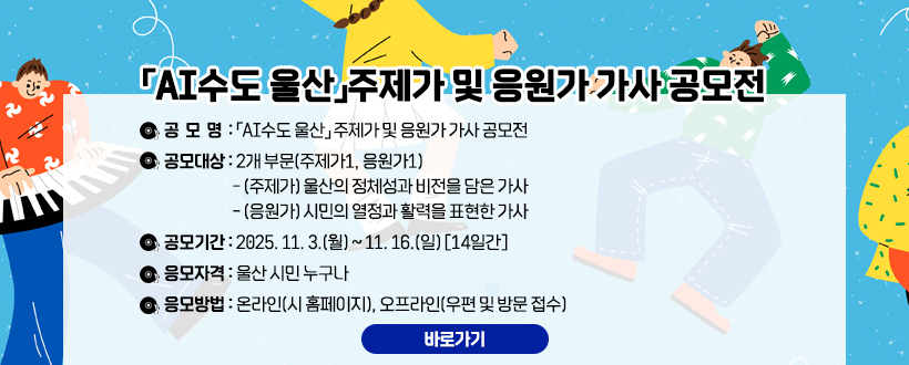 「AI수도 울산」주제가 및 응원가 가사 공모전
 □ 공모대상 : 2개 부문(주제가1, 응원가1)
  - (주제가) 울산의 정체성과 비전을 담은 가사
  - (응원가) 시민의 열정과 활력을 표현한 가사
 □ 공모기간 : 2025. 11. 3.(월) ~ 11. 16.(일) [14일간]
 □ 응모자격 : 울산 시민 누구나
 □ 응모방법 : 온라인(시 홈페이지), 오프라인(우편 및 방문 접수)
바로가기