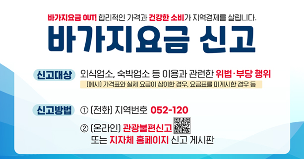 바가지요금 OUT! 합리적인 가격과 건강한 소비가 지역경제를 살립니다.
바가지 요금 신고
신고대상 : 외숙업소, 숙박업소 등 이용과 관련한 위법·부당 행위 (예시)가격표와 실제 요금이 상이한 경우, 요금표를 미게시한 경우 등
신고방법 : 1. (전화) 지역번호 052-120 / 2. (온라인) 관광불편신고 또는 지자체 홈페이지 신고 게시판