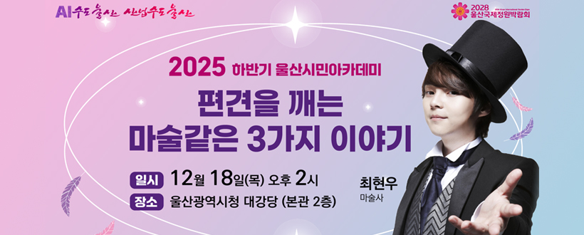 AI수도 울산 산업수도 울산 / 2028 울산국제정원박람회
2025 하반기 울산시민아카데미 편견을 깨는 마술같은 3가지 이야기
일시 : 12월 18일(목) 오후2시
장소 : 울산광역시청 대강당 (본관 2층)
최현우 마술사
자세히보기