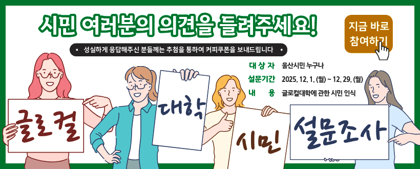 시민 여러분의 의견을 들려주세요!
성실하게 응답해주신 분들께는 추첨을 통하여 커피쿠폰을 보내드립니다.
대상자 : 울산시민 누구나
설문기간 : 2025. 12. 1. (월) ~ 12. 29.(월)
내용 : 글로컬대학에 관한 시민 인식
글로컬 대학 시민 설문조사
지금 바로 참여하기 