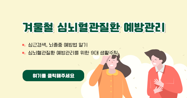 겨울철 심뇌혈관질환 예방관리
- 심근경색, 뇌졸중 예방법 알기
- 심뇌혈관질환 예방관리를 위한 9대 생활수칙
여기를 클릭해주세