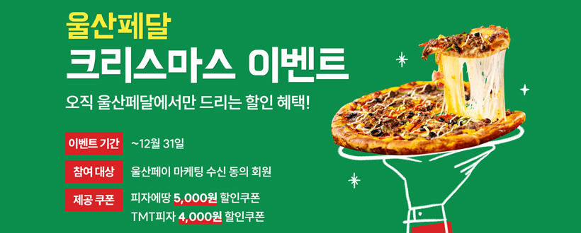 울산페달
크리스마스 이벤트
오직 울산페달에서만 드리는 할인혜택!
이벤트 기간 : ~12월 31일
참여대상 : 울산페이 마케팅 수신 동의 회원
제공쿠폰 : 피자에땅 5,000원 할인쿠폰 / TMI피자 4,000원 할인쿠폰