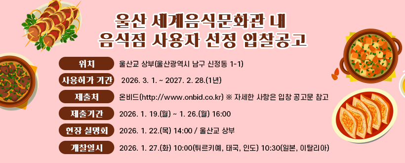 울산 세계음식문화관 내 음식점 영업자 선정 입찰공고
위치 : 울산교 상부(울산광역시 남구 신정동 1-1)
사용허가 기간 : 2026. 3. 1. ~ 2027. 2. 28.(1년)
제출처 : 온비드(http://www.onbid.co.kr) ※ 자세한 사항은 입창 공고문 참고
제출기간 : 2026. 1. 19.(월) ~ 1. 26.(월) 16:00
현장 설명회 : 2026. 1. 22.(목) 14:00 / 울산교 상부
개찰일시 : 2026. 1. 27.(화) 10:00(튀르키예, 태국, 인도) 10:30(일본, 이탈리아)
 