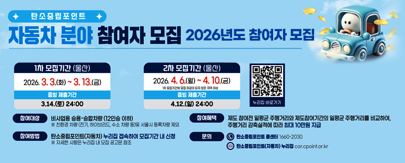 탄소중립포인트
자동차 분야 참여자 모집
2026년도 참여자 모집
1차 모집기간 (울산) : 2026. 3. 3.(화) ~ 3. 13.(금)
증빙 제출 기간 : 3.14.(토) 24:00
2차 모집기간 (울산) : 2026. 4. 6.(월) ~ 4. 10.(금)
1차 모집기간에 모집 마감이 되지 않은 지역 대상
증빙 제출기간 : 4.12.(일) 24:00
참여대상 : 비사업용 승용·승합차량(12인승 이하) ※ 친환경 차량(전기, 하이브리드, 수소 차량 등)및 서울시 등록차량 제외
참여방법 : 탄소중립포인트(자동차) 누리집 접속하여 모집기간 내 신청 ※ 자세한 사항은 누리집 내 모집 공고문 참조
참여혜택 : 제주 참여전 일평균 주행거리와 제도참여기간의 일평균 주행거리를 비교하여, 주행거리 감축실적에 따라 최대 10만원 시급
문의 : 탄소중립포인트 콜센터 1660-2030 / 탄소중립포인트(자동차) 누리집 car.cpoint.or.kr
car.cpoint.or.kr누리집 바로가기 QR코드