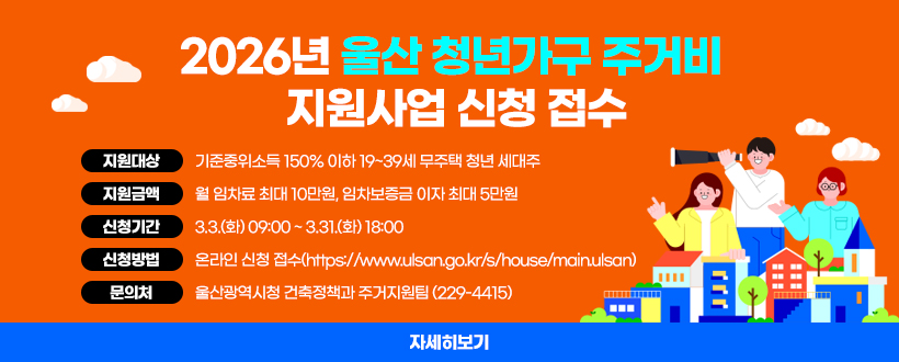 2026년 울산 청년가구 주거비 지원사업 신청 접수
- 지원대상 : 기준중위소득 150% 이하 19~39세 무주택 청년 세대주
- 지원금액 : 월 임차료 최대 10만원, 임차보증금 이자 최대 5만원
- 신청기간 : 3.3.(화) 09:00 ~ 3.31.(화) 18:00
- 신청방법 : 온라인 신청 접수(https://www.ulsan.go.kr/s/house/main.ulsan)
- 문 의 처 : 울산광역시청 건축정책과 주거지원팀 (229-4415)
자세히보기