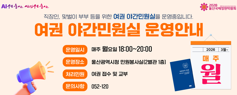 AI수도울산 산업수도 울산 / 2028 울산국제정원박람회
직장인, 맞벌이 부부 등을 위한 여권 야간민원실을 운영중입니다.
여권 야간민원실 운영안내
운영일시 : 매주 월요일 18:00~20:00
운영장소 : 울산광역시청 민원봉사실(2별관 1층)
처리민원 : 여권 접수 및 교부
문의사항 : 052-120
2026 3월
매주 월
