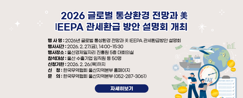 2026 글로벌 통상환경 전망과 美 IEEPA 관세환급 방안 설명회 개최 
행 사 명 : 2026년 글로벌 통상환경 전망과 美 IEEPA 관세환급방안 설명회 
행사시간 : 2026. 2. 27.(금), 14:00~15:30
행사장소 : 울산경제일자리 진흥원 5층 대회의실
참석대상 : 울산 수출기업 임직원 등 50명
신청기한 : 2026. 2. 26.(목)까지
신    청 : 한국무역협회 울산지역본부 홈페이지
문    의 : 한국무역협회 울산지역본부 (052-287-3061) 
자세히보기