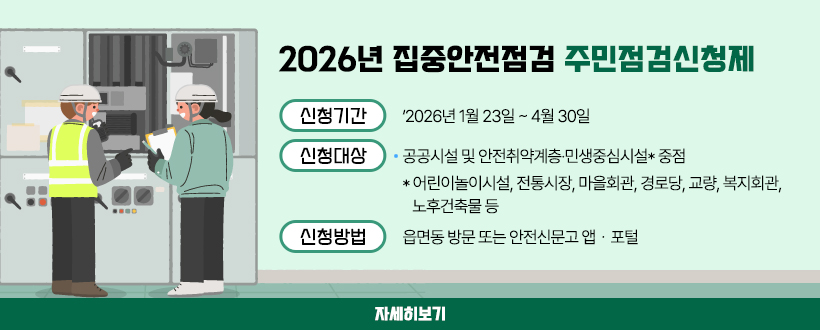 2026년 집중안전점검 주민점검신청제 운영
신청기간 : 2026년 1월 23일 ~ 4월 30일
신청대상 : 공공시설 및 안전취약계층·민생중심시설* 중점
                 * 어린이놀이시설, 전통시장, 마을회관, 경로당, 교량, 복지회관, 노후건축물 등
신청방법 : 읍면동 방문 또는 안전신문고 앱・포털 
자세히보기