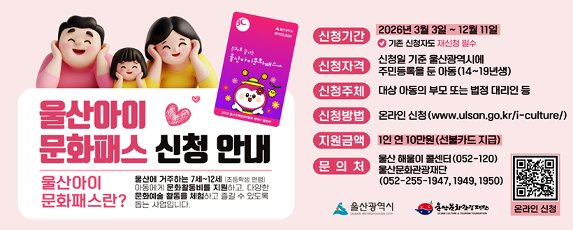 울산아이 문화패스 신청안내
울산아이 문화패스란?
울산에 거주하는 7세~12세[초등학생 연령] 아동에게 문화활동비를 지원하고 다양한 문화예술 활동을 체험하고 즐길 수 있도록 돕는 사업니다.
신청기간 : 2026년 3월 3일 ~ 12월 11일 * 기존 신청자도 재신청 필수
신청자격 : 신청일 기준 울산광역시에 주민등록을 둔 아동(14~19년생)
신청주체 : 대상 아동의 부모 또는 법정 대리인 등
신청방법 : 온라인 신청(www.ulsan.go.kr/i-culture)
지원금액 1연 10만원(선불카드 지급)
문의처 : 울산 해울이 콜센터(052-120) 울산관광재단(052-255-1947, 1949, 1950)
www.ulsan.go.kr/i-culture바로가기 QR코드
울산광역시 / 울산문화관광재단
