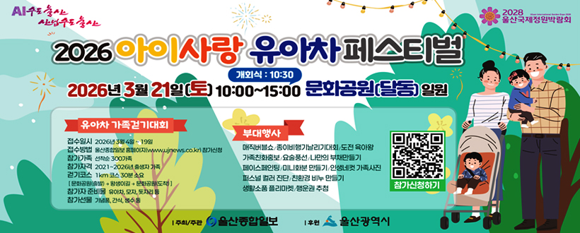 AI수도 울산 산업수도 울산 / 2028 울산국제정원박람회
2026년 3월 21일(토) 10:00~15:00 개회식 : 10:30 문화공원(달동) 일원
<유아차 가족걷기대회>
접수일시 : 2026년 3월 4일 ~ 19일
접수방법 : 울산종합일ㅇ보 홈페이지(www.ujnews.co.kr)참가신청
참가가족 : 선착순 300가족
참가자격 : 2021 ~ 2026년 출생자 가족
걷기코스 : 1km 코스 30분 소요 [문화공원(출발) → 왕생이길 → 문화공원(도착)]
참가자 준비물 : 유아차, 모자, 돗자리 등
참가선물 : 기념품, 간식, 생수 등
<부대행사>
매직버블쇼/종이비행기날리기대회/도전 육아왕
가족친화홍보/요술풍선/나만의 부채만들기
페이스페인팅/미니화분 만들기/인생네컷 가족사진
퍼스널 컬러 진단/친환경 비누 만들기
생활소품 플리마켓/행운권 추첨
https://www.ujnews.co.kr/bbs/list.php?tn=babycar25바로가기 QR코드
I 주최/주관 울산종합일보
I 후원 울산광역시