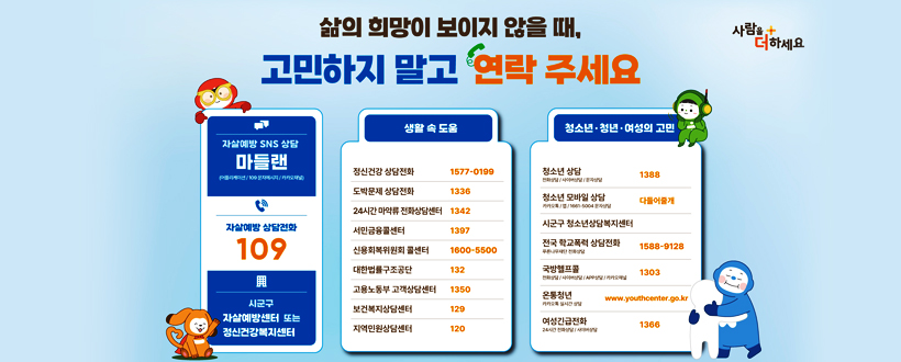 삶의 희망이 보이지 않을 때, 고민하지 말고 연락 주세요
사람을 더하세요
- 자살예방 SNS 상담 마들랜
  (어플리케이션 / 109 문자메세지 / 카카오채널)
  자살예방 상담전화 109 시군구 자살예방 센터 또는 정신건강복지센터
- 생활 속 도움
  정신건강 상담전화 1577-0199
  도박문제 상담전화 1336
  24시간 마약류 전화상담센터 1342
  서민금융콜센터 1397
  신용회복위원회 콜센터 1600-5500
  대한법률구조공단 132
  고용노동부 고객상담센터 1350
  보건복지상담센터 129
  지역민원상담센터 120
- 청소년·청년·여성의 고민
  청소년 상담(전화상담/사이버상담/문자상담) 1388
  청소년 모바일 상담(카카오톡/앱/1661-5004 문자상담) 다들어줄개
  시군구 청소년상담복지센터
  전국 한교폭력 상담전화(푸른나무재단 전화상담) 1588-9128
  국방헬프콜(전화상담/사이버상담/APP상담/카카오채널) 1303
  여성긴급전화(24시간 전화상담/사이버상담) 1366
