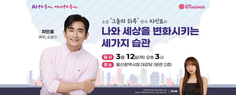 AI수도울산 산업수도 울산 / 2028 울산국제정원박람회
차인표 배우, 소설가
소설 '그들의 하루' 작가 차인표의
나와 세상을 변화시키는
세가지 습관
일시 : 3월 12일(목) 오후3시
장소 : 울산광역시청 대강당(본관 2층)
차인표 북콘서트 진행자/피아니스트
교보문고 북뮤직콘서트 '보라쇼' 공연기획자/MC I 문아람
