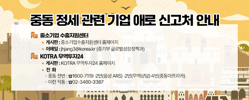 중동 정세 관련 기업 애로 신고처 안내
 ▪ 중소기업 수출지원센터
   - 게시판 : 중소기업수출지원센터 홈페이지
   - 이메일 : jhjang3@korea.kr (중기부 글로벌성장정책과)
 ▪ KOTRA 무역투자24
   - 게시판 : KOTRA 무역투자24 홈페이지
   - 전  화
     • 중동 전반 : ☎1600-7119 ⭢ 2번(음성 ARS) ⭢ 2번(무역상담) ⭢4번(중동아프리카)
     • 이란 직통 : ☎02-3460-3387 