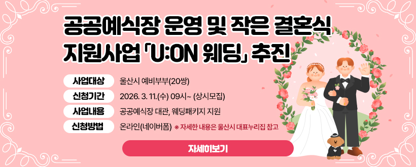 공공예식장 운영 및 작은 결혼식 지원사업 「U:ON 웨딩」 추진
◦ 사업대상 : 울산시 예비부부(20쌍)
◦ 신청기간 : 2026. 3. 11.(수) 09시~ (상시모집) 
◦ 사업내용 : 공공예식장 대관, 웨딩패키지 지원
◦ 신청방법 : 온라인(네이버폼) 
  ※ 자세한 내용은 울산시 대표누리집 참고
자세히보기