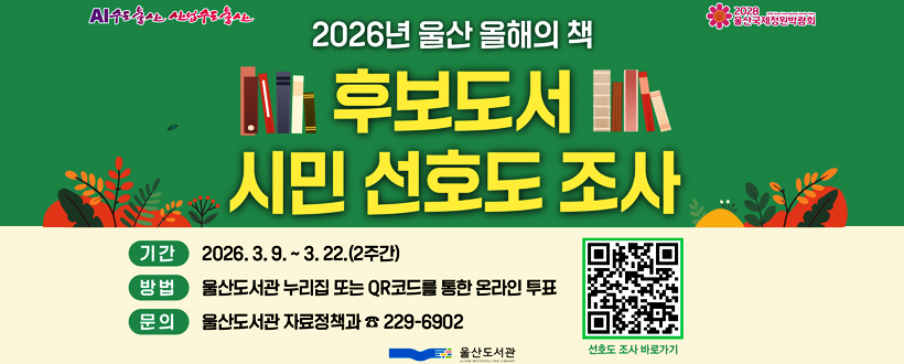 AI수도울산 산업수도 울산 / 2028 울산국제정원박람회
2026년 울산 올해의 책 후보도서 시민 선호도 조사 
기간: 2026. 3. 9. ~ 3. 22. (2주간)
방법: 울산도서관 누리집 또는 QR코드를 통한 온라인 투표
문의: 울산도서관 자료정책과 (☎229-6902)
선호도 조사 바로가기https://library.ulsan.go.kr/lib/lib/unit/prefer/vote.do?mId=001003001003000000바로가기 QR코드
울산도서관