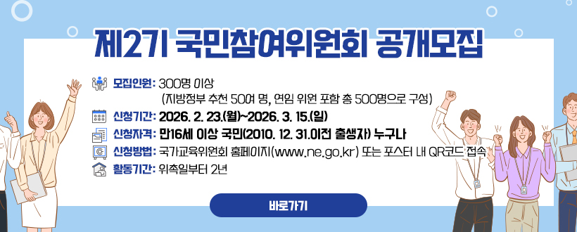 제2기 국민참여위원회 공개모집
모집인원: 300명 이상 (지방정부 추천 50여 명, 연임 위원 포함 총 500명으로 구성)
신청기간: 2026. 2. 23.(월)~2026. 3. 15.(일)
신청자격: 만16세 이상 국민(2010. 12. 31.이전 출생자) 누구나
신청방법: 국가교육위원회 홈페이지(www.ne.go.kr) 또는 포스터 내 QR코드 접속
활동기간: 위촉일부터 2년
자세히보기