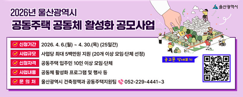 2026년 울산광역시 공동주택 공동체 활성화 공모사업
○ 신청기간 : 2026. 4. 6.(월) ~ 4. 30.(목) (25일간)
○ 사업규모 : 사업당 최대 5백만원 지원(20개 이상 모임·단체 선정)
○ 신청자격 : 공동주택 입주민 10인 이상 모임·단체
○ 사업내용 : 공동체 활성화 프로그램 및 행사 등
○ 문의처 : 울산광역시 건축정책과 공동주택지원팀(052-229-4441~3)
공고문 상세보기 https://www.ulsan.go.kr/u/metro/bbs/view.do?bbsId=BBS_0000000000000098&mId=001004020003000000&dataId=179363 QR코드 바로가기