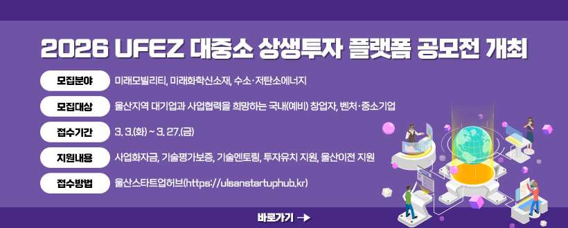 2026 UFEZ 대중소 상생투자 플랫폼 공모전 개최
▶모집분야 : 미래모빌리티, 미래화학신소재, 수소·저탄소에너지
▶모집대상 : 울산지역 대기업과 사업협력을 희망하는 국내(예비) 창업자, 벤처·중소기업 
▶접수기간 : 3. 3.(화) ~ 3. 27.(금)
▶지원내용 : 사업화자금, 기술평가보증, 기술멘토링, 투자유치 지원, 울산이전 지원
▶접수방법 : 울산스타트업허브(https://ulsanstartuphub.kr)
바로가기