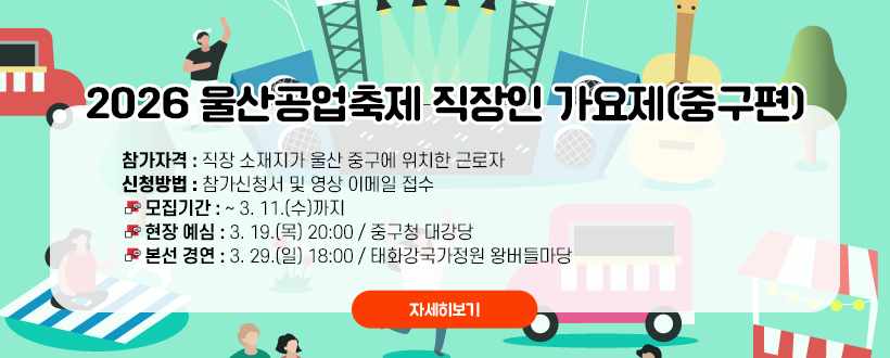 2026 울산공업축제 직장인 가요제(중구편)
참가대상 : 직장 소재지가 울산 중구에 위치한 근로자
신청방법 : 참가신청서 및 영상 이메일 접수
 - 모집기간 : ~ 3. 11.(수)까지
 - 현장 예심 : 3. 19.(목) 20:00 / 중구청 대강당
 - 본선 경연 : 3. 29.(일) 18:00 / 태화강국가정원 왕버들마당
자세히보기