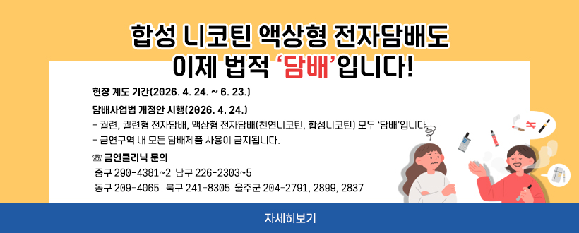 합성 니코틴 액상형 전자담배도 이제 법적 ‘담배’입니다!
현장 계도 기간(2026. 4. 24. ~ 6. 23.)
 담배사업법 개정안 시행(2026. 4. 24.)
- 궐련, 궐련형 전자담배, 액상형 전자담배(천연니코틴, 합성니코틴) 모두 ‘담배’입니다.
- 금연구역 내 모든 담배제품 사용이 금지됩니다.
 ☏ 금연클리닉 문의
 중구 290-4381~2  남구 226-2303~5 
 동구 209-4065   북구 241-8305  울주군 204-2791, 2899, 2837
자세히보기