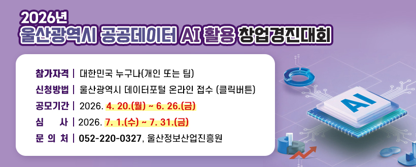  2026년 울산광역시 공공데이터 AI 활용 창업경진대회
∙참가자격 : 대한민국 누구나(개인 또는 팀)
∙신청방법 : 울산광역시 데이터포털 온라인 접수 (클릭버튼)
∙공모기간 : 2026. 4. 20.(월) ~ 6. 26.(금)
∙심    사 : 2026. 7. 1.(수) ~ 7. 31.(금)
∙문 의 처 : 052-220-0327, 울산정보산업진흥원