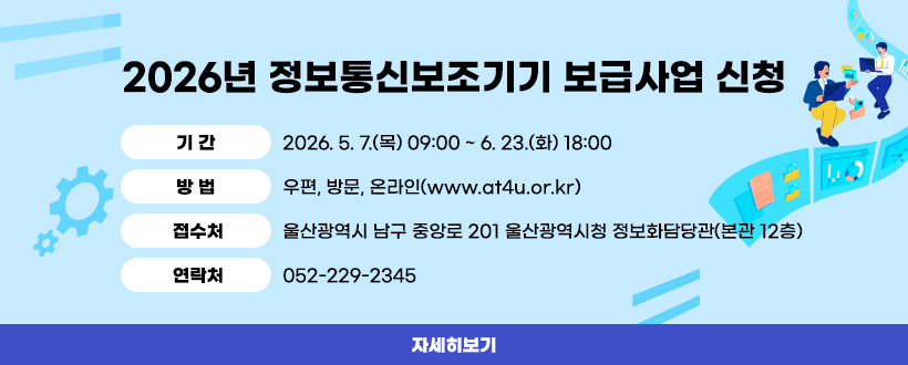 2026년 정보통신보조기기 보급사업 신청
 ◯ 기 간 : 2026. 5. 7.(목) 09:00 ~ 6. 23.(화) 18:00
 ◯ 방 법 : 우편, 방문, 온라인(www.at4u.or.kr)
 ◯ 접수처: 울산광역시 남구 중앙로 201
            울산광역시청 정보화담당관(본관 12층)
 ◯ 연락처: 052-229-2345
자세히보기