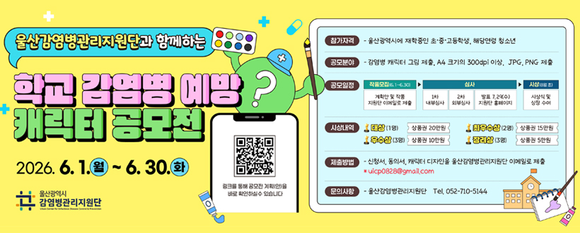 울산감염병관리지원단과 함께하는
학교 감염병 예방
캐릭터 공모전
2026. 6. 1.월 ~ 6.30.화
울산광역시 감염병 관리지원단
링크를 통해 공모전 계획(안)을 바로 확일하실수 있습니다
QR바로가기 https://ulsancidc.or.kr/kor/index.php?pCode=MN0000037&mode=view&idx=4285
참가자격 - 울산광역시에 재학중인 초·중·고등학생, 해당연령 청소년
공모분야 - 감염병 캐릭터 그림 제출, A4 크기의 300dip 이상, JPG, PNG 제출
공모일정 작품모집(6.1~6.30)계획안 및 작품 지원단 이메일로 제출 ▶
▶ 심사 1차 내부심사 2차 외부심사 발표 7.29(수) 지원단 홈페이지
▶ 시상(8월 초)시상식 및 상장 수여
시상내역 대상(1명) 상품권 20만원 우수상(3명)상품권 10만원 최우수상(2명) 15만원 장려상(3명) 상품권 5만원
제출방법 - 신청서, 동의서, 캐릭터 디자인을 울산감염병관리지원단 이메일로 제출
* uicp0828@gmail.com
문의사항 - 울산감염병관리지원단 Tel.052-710-5144

