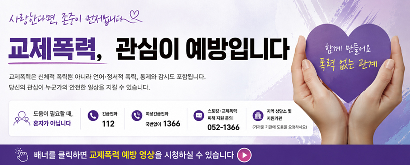 사랑한다면, 존중이 먼저입니다
교제폭력, 관심이 예방입니다
교제폭력은 신체적 폭력뿐 아니라 언어·정서적 폭력, 통제와 감시도 포함입니다.
당신의 관심이 누군가의 안전한 일상을 지킬 수 있습니다.
도움이 필요할 때, 혼자가 아닙니다.
긴급전화 112
여성긴급전화 국번없이 1366
스토킹·교제폭력 피해 지원 문의 052-1366
지역 상담소 및 지원기관 (가까운 기관에 도움을 요청하세요)
함께 만들어요 폭력 없는 관계
배너를 클릭하면 교제폭력 예방 영상을 시청하실 수 있습니다

